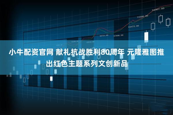 小牛配资官网 献礼抗战胜利80周年 元隆雅图推出红色主题系列文创新品