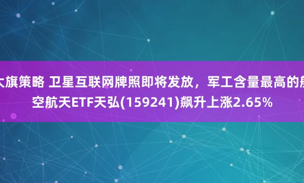 大旗策略 卫星互联网牌照即将发放，军工含量最高的航空航天ETF天弘(159241)飙升上涨2.65%
