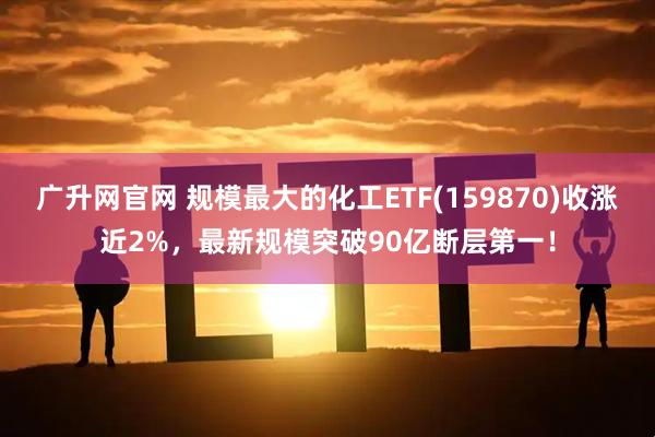广升网官网 规模最大的化工ETF(159870)收涨近2%，最新规模突破90亿断层第一！