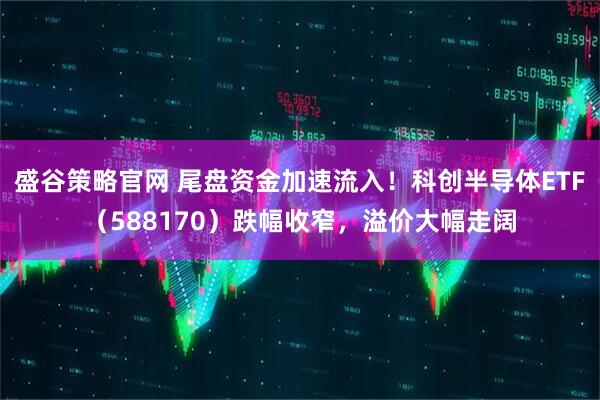 盛谷策略官网 尾盘资金加速流入！科创半导体ETF（588170）跌幅收窄，溢价大幅走阔