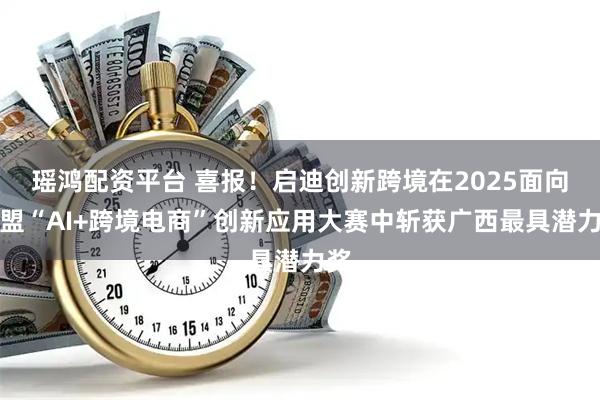 瑶鸿配资平台 喜报！启迪创新跨境在2025面向东盟“AI+跨境电商”创新应用大赛中斩获广西最具潜力奖