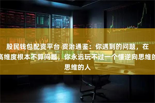 股民钱包配资平台 资治通鉴：你遇到的问题，在更高维度根本不算问题，你永远玩不过一个懂逆向思维的人