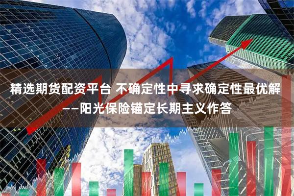 精选期货配资平台 不确定性中寻求确定性最优解 ——阳光保险锚定长期主义作答