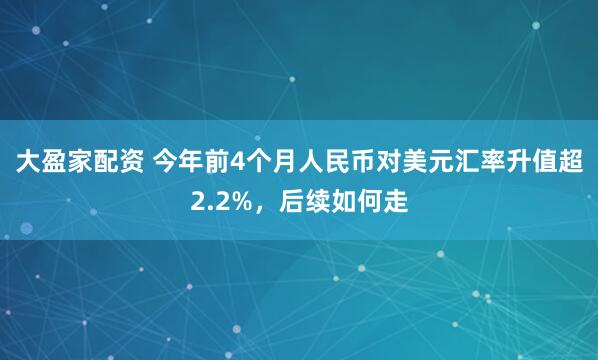 大盈家配资 今年前4个月人民币对美元汇率升值超2.2%，后续如何走