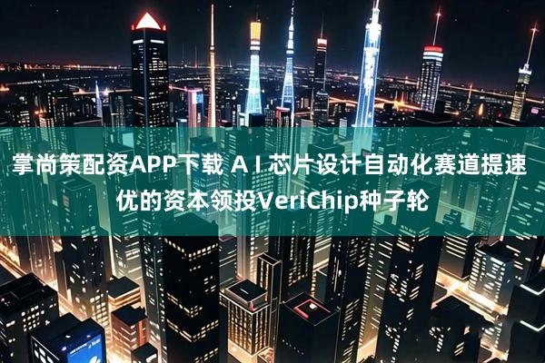 掌尚策配资APP下载 A I 芯片设计自动化赛道提速 优的资本领投VeriChip种子轮